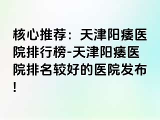 核心推荐：天津阳痿医院排行榜-天津阳痿医院排名较好的医院发布!