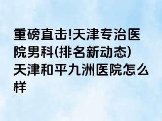 重磅直击!天津专治医院男科(排名新动态)天津和平九洲医院怎么样