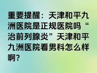 重要提醒：天津和平九洲医院是正规医院吗“治前列腺炎”天津和平九洲医院看男科怎么样啊?