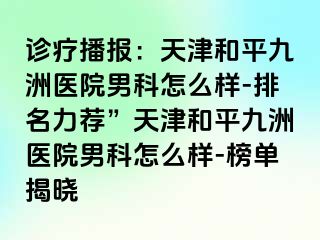 诊疗播报：天津和平九洲医院男科怎么样-排名力荐”天津和平九洲医院男科怎么样-榜单揭晓