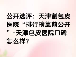 公开选评：天津割包皮医院“排行榜靠前公开”-天津包皮医院口碑怎么样?
