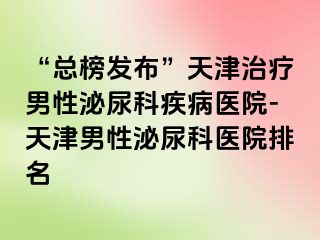 “总榜发布”天津治疗男性泌尿科疾病医院-天津男性泌尿科医院排名