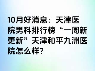 10月好消息：天津医院男科排行榜“一周新更新”天津和平九洲医院怎么样？