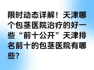 限时动态详解！天津哪个包茎医院治疗的好一些“前十公开”天津排名前十的包茎医院有哪些？