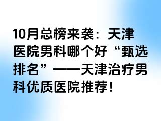 10月总榜来袭：天津医院男科哪个好“甄选排名”——天津治疗男科优质医院推荐！
