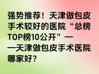 强势推荐！天津做包皮手术较好的医院“总榜TOP榜10公开”——天津做包皮手术医院哪家好？