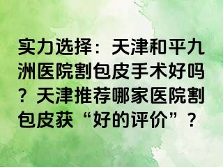 实力选择：天津和平九洲医院割包皮手术好吗？天津推荐哪家医院割包皮获“好的评价”？