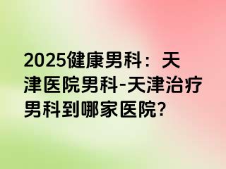 2025健康男科：天津医院男科-天津治疗男科到哪家医院?