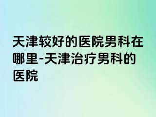 天津较好的医院男科在哪里-天津治疗男科的医院