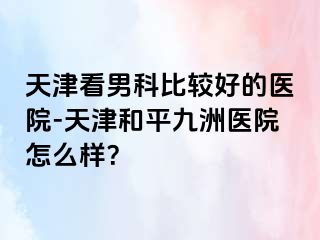 天津看男科比较好的医院-天津和平九洲医院怎么样？