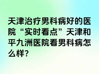 天津治疗男科病好的医院“实时看点”天津和平九洲医院看男科病怎么样？