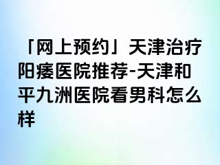 「网上预约」天津治疗阳痿医院推荐-天津和平九洲医院看男科怎么样