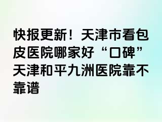 快报更新！天津市看包皮医院哪家好“口碑”天津和平九洲医院靠不靠谱