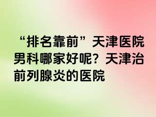 “排名靠前”天津医院男科哪家好呢？天津治前列腺炎的医院