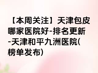 【本周关注】天津包皮哪家医院好-排名更新-天津和平九洲医院(榜单发布)