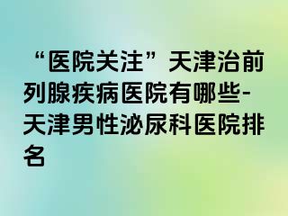 “医院关注”天津治前列腺疾病医院有哪些-天津男性泌尿科医院排名