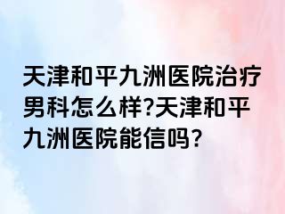 天津和平九洲医院治疗男科怎么样?天津和平九洲医院能信吗?