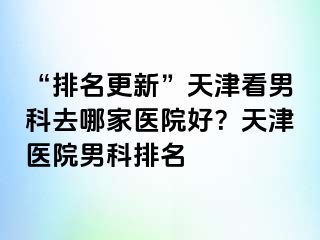 “排名更新”天津看男科去哪家医院好？天津医院男科排名