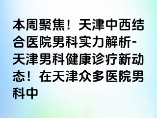 本周聚焦！天津中西结合医院男科实力解析-天津男科健康诊疗新动态！在天津众多医院男科中