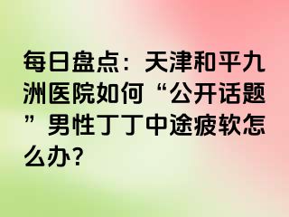 每日盘点：天津和平九洲医院如何“公开话题”男性丁丁中途疲软怎么办？