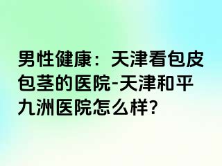 男性健康：天津看包皮包茎的医院-天津和平九洲医院怎么样？