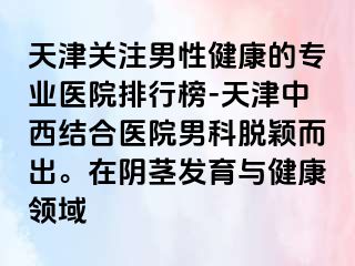 天津关注男性健康的专业医院排行榜-天津中西结合医院男科脱颖而出。在阴茎发育与健康领域
