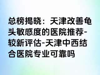 总榜揭晓：天津改善龟头敏感度的医院推荐-较新评估-天津中西结合医院专业可靠吗