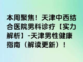 本周聚焦！天津中西结合医院男科诊疗【实力解析】-天津男性健康指南（解读更新）！