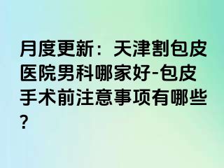 月度更新：天津割包皮医院男科哪家好-包皮手术前注意事项有哪些？