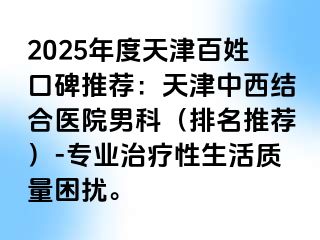 2025年度天津百姓口碑推荐：天津中西结合医院男科（排名推荐）-专业治疗性生活质量困扰。