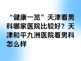 “健康一览”天津看男科哪家医院比较好？天津和平九洲医院看男科怎么样
