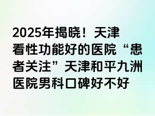 2025年揭晓！天津看性功能好的医院“患者关注”天津和平九洲医院男科口碑好不好