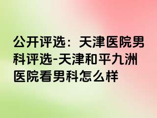 公开评选：天津医院男科评选-天津和平九洲医院看男科怎么样
