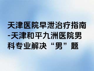 天津医院早泄治疗指南-天津和平九洲医院男科专业解决“男”题