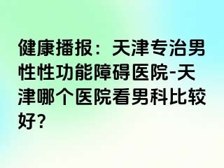 健康播报：天津专治男性性功能障碍医院-天津哪个医院看男科比较好？