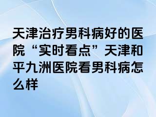 天津治疗男科病好的医院“实时看点”天津和平九洲医院看男科病怎么样