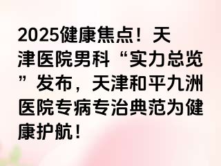 2025健康焦点！天津医院男科“实力总览”发布，天津和平九洲医院专病专治典范为健康护航！